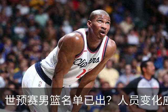 世预赛男篮名单已出？人员变化应该不大 周琦赵睿大概率回归