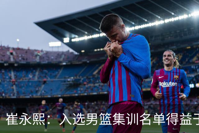 崔永熙：入选男篮集训名单得益于教练悉心指导