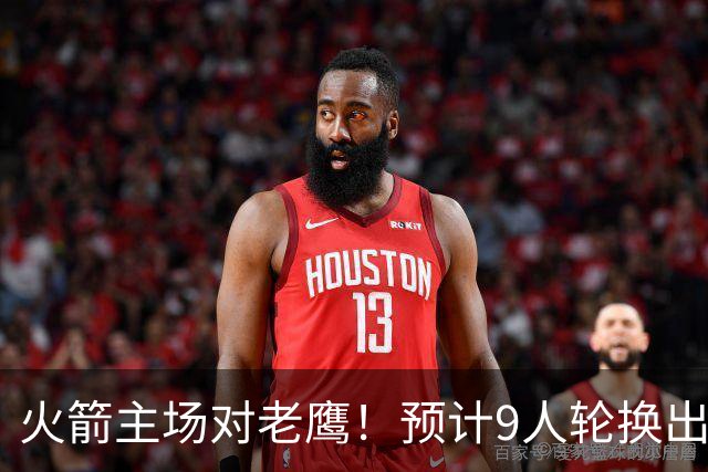 火箭主场对老鹰！预计9人轮换出炉：范乔丹复出，饼皇上位，3射手齐聚2阵