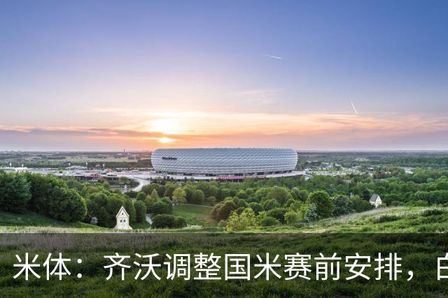 米体：齐沃调整国米赛前安排，白天给自由，但晚间仍集中过夜
