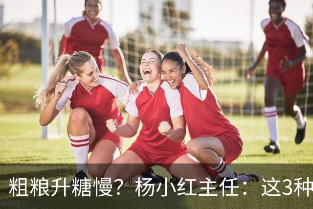 粗粮升糖慢？杨小红主任：这3种粗粮比米饭升糖快，糖友别天天吃