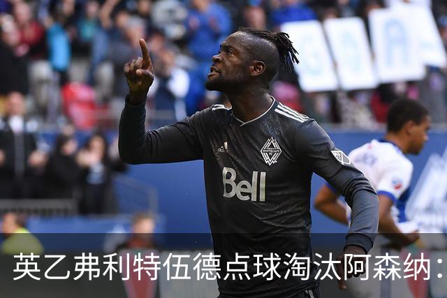 英乙弗利特伍德点球淘汰阿森纳：约克雷斯扳平，道曼染红，吉马良斯失点